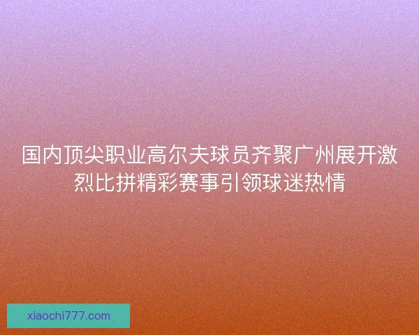 国内顶尖职业高尔夫球员齐聚广州展开激烈比拼精彩赛事引领球迷热情