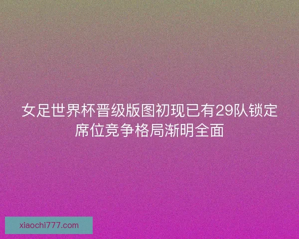 女足世界杯晋级版图初现已有29队锁定席位竞争格局渐明全面