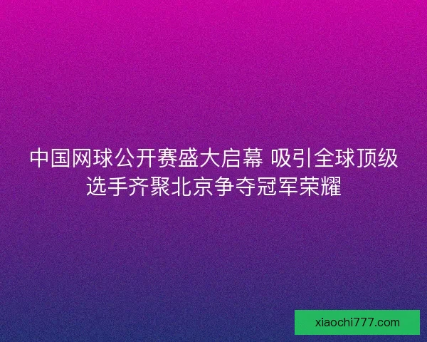 中国网球公开赛盛大启幕 吸引全球顶级选手齐聚北京争夺冠军荣耀