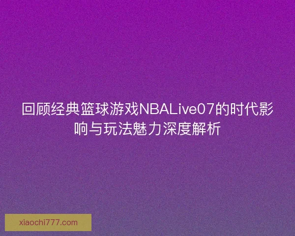 回顾经典篮球游戏NBALive07的时代影响与玩法魅力深度解析