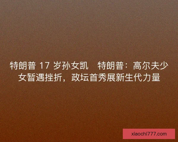 特朗普 17 岁孙女凯・特朗普：高尔夫少女暂遇挫折，政坛首秀展新生代力量