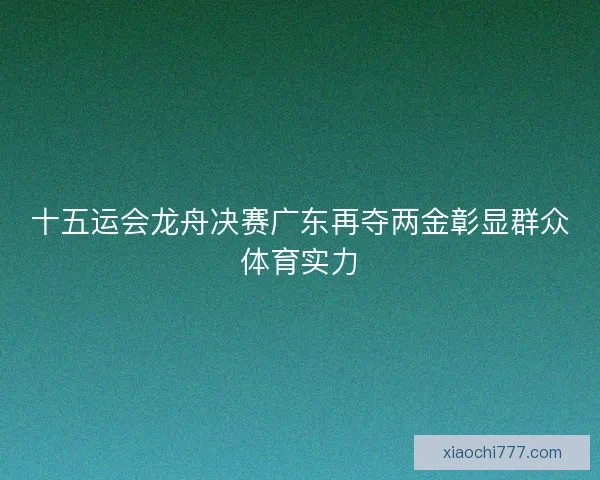 十五运会龙舟决赛广东再夺两金彰显群众体育实力
