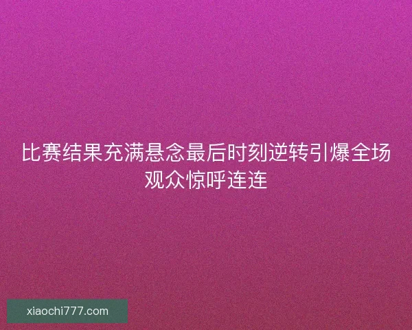 比赛结果充满悬念最后时刻逆转引爆全场观众惊呼连连