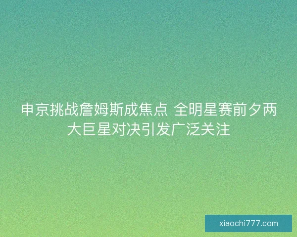 申京挑战詹姆斯成焦点 全明星赛前夕两大巨星对决引发广泛关注