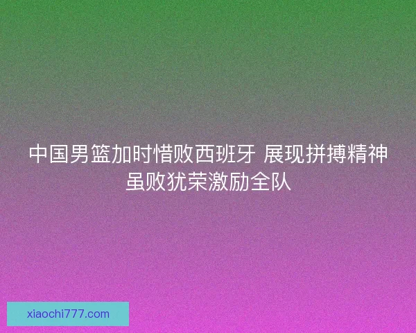 中国男篮加时惜败西班牙 展现拼搏精神虽败犹荣激励全队