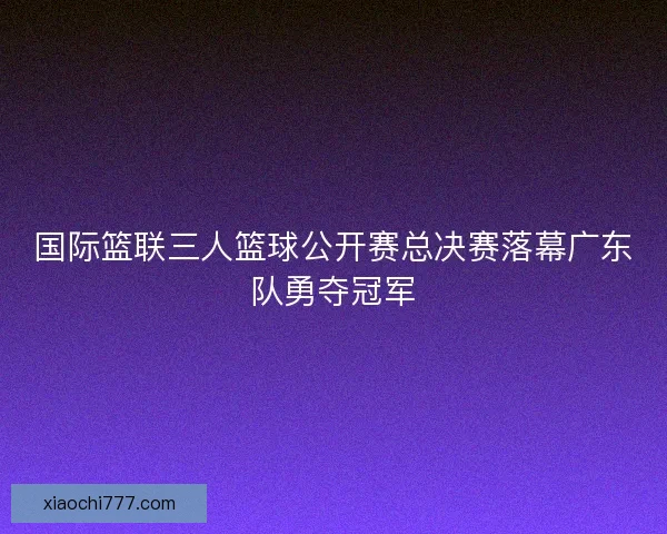 国际篮联三人篮球公开赛总决赛落幕广东队勇夺冠军