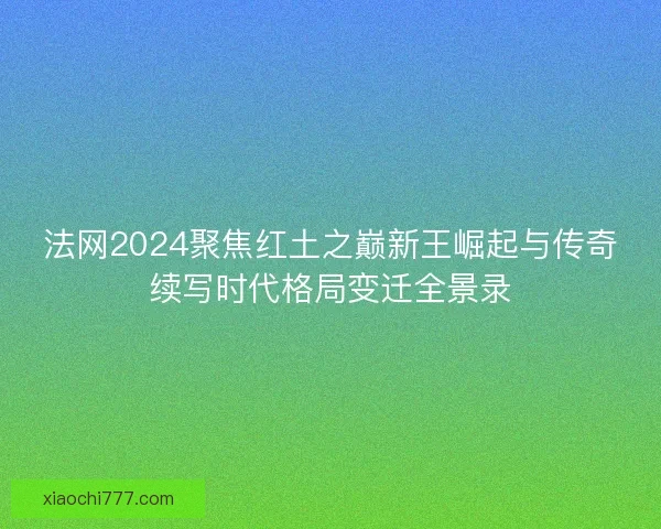 法网2024聚焦红土之巅新王崛起与传奇续写时代格局变迁全景录