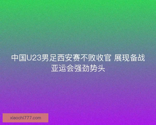 中国U23男足西安赛不败收官 展现备战亚运会强劲势头