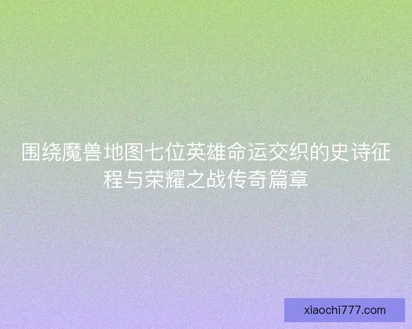 围绕魔兽地图七位英雄命运交织的史诗征程与荣耀之战传奇篇章